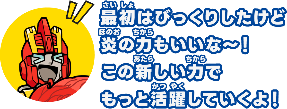 最初はびっくりしたけど炎の力もいいな〜！この新しい力でもっと活躍していくよ！